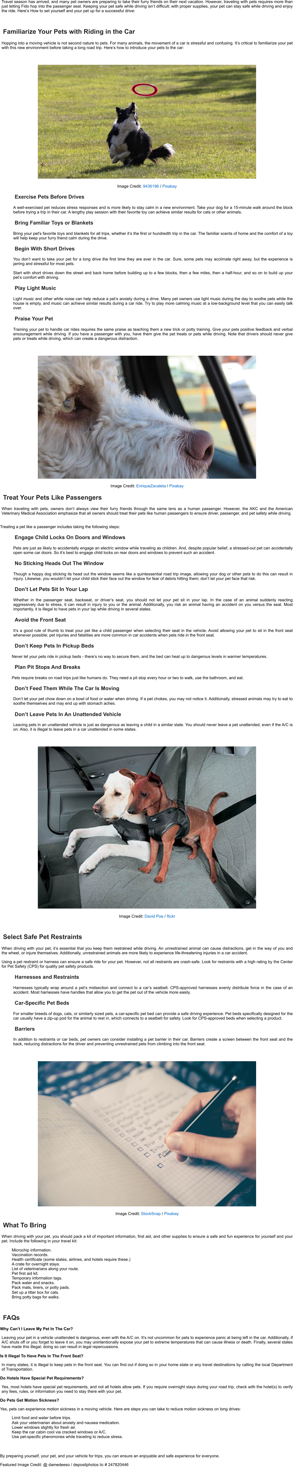 Travel season has arrived, and many pet owners are preparing to take their furry friends on their next vacation. However, traveling with pets requires more than just letting Fido hop into the passenger seat. Keeping your pet safe while driving isn’t difficult; with proper supplies, your pet can stay safe while driving and enjoy the ride. Here’s How to set yourself and your pet up for a successful drive: Familiarize Your Pets with Riding in the Car Hopping into a moving vehicle is not second nature to pets. For many animals, the movement of a car is stressful and confusing. It’s critical to familiarize your pet with this new environment before taking a long road trip. Here’s how to introduce your pets to the car: Image Credit:   9436196   /   Pixabay Exercise Pets Before Drives A well-exercised pet reduces stress responses and is more likely to stay calm in a new environment. Take your dog for a 15-minute walk around the block before trying a trip in their car. A lengthy play session with their favorite toy can achieve similar results for cats or other animals. Bring Familiar Toys or Blankets Bring your pet's favorite toys and blankets for all trips, whether it’s the first or hundredth trip in the car. The familiar scents of home and the comfort of a toy will help keep your furry friend calm during the drive. Begin With Short Drives You don’t want to take your pet for a long drive the first time they are ever in the car. Sure, some pets may acclimate right away, but the experience is jarring and stressful for most pets. Start with short drives down the street and back home before building up to a few blocks, then a few miles, then a half-hour, and so on to build up your pet’s comfort with driving. Play Light Music Light music and other white noise can help reduce a pet’s anxiety during a drive. Many pet owners use light music during the day to soothe pets while the house is empty, and music can achieve similar results during a car ride. Try to play more calming music at a low-background level that you can easily talk over. Praise Your Pet Training your pet to handle car rides requires the same praise as teaching them a new trick or potty training. Give your pets positive feedback and verbal encouragement while driving. If you have a passenger with you, have them give the pet treats or pets while driving. Note that drivers should never give pets or treats while driving, which can create a dangerous distraction. Image Credit:   EnriqueZavaleta   /   Pixabay Treat Your Pets Like Passengers When traveling with pets, owners don’t always view their furry friends through the same lens as a human passenger. However, the AKC and the American Veterinary Medical Association emphasize that all owners should treat their pets like human passengers to ensure driver, passenger, and pet safety while driving. Treating a pet like a passenger includes taking the following steps: Engage Child Locks On Doors and Windows Pets are just as likely to accidentally engage an electric window while traveling as children. And, despite popular belief, a stressed-out pet can accidentally open some car doors. So it’s best to engage child locks on rear doors and windows to prevent such an accident. No Sticking Heads Out The Window Though a happy dog sticking its head out the window seems like a quintessential road trip image, allowing your dog or other pets to do this can result in injury. Likewise, you wouldn’t let your child stick their face out the window for fear of debris hitting them; don’t let your pet face that risk. Don’t Let Pets Sit In Your Lap Whether in the passenger seat, backseat, or driver’s seat, you should not let your pet sit in your lap. In the case of an animal suddenly reacting aggressively due to stress, it can result in injury to you or the animal. Additionally, you risk an animal having an accident on you versus the seat. Most importantly, it is illegal to have pets in your lap while driving in several states. Avoid the Front Seat It’s a good rule of thumb to treat your pet like a child passenger when selecting their seat in the vehicle. Avoid allowing your pet to sit in the front seat whenever possible; pet injuries and fatalities are more common in car accidents when pets ride in the front seat. Don’t Keep Pets In Pickup Beds Never let your pets ride in pickup beds - there’s no way to secure them, and the bed can heat up to dangerous levels in warmer temperatures. Plan Pit Stops And Breaks Pets require breaks on road trips just like humans do. They need a pit stop every hour or two to walk, use the bathroom, and eat. Don’t Feed Them While The Car Is Moving Don’t let your pet chow down on a bowl of food or water when driving. If a pet chokes, you may not notice it. Additionally, stressed animals may try to eat to soothe themselves and may end up with stomach aches. Don’t Leave Pets In An Unattended Vehicle Leaving pets in an unattended vehicle is just as dangerous as leaving a child in a similar state. You should never leave a pet unattended, even if the A/C is on. Also, it is illegal to leave pets in a car unattended in some states. Image Credit:   David Poe   /   flickr Select Safe Pet Restraints When driving with your pet, it’s essential that you keep them restrained while driving. An unrestrained animal can cause distractions, get in the way of you and the wheel, or injure themselves. Additionally, unrestrained animals are more likely to experience life-threatening injuries in a car accident. Using a pet restraint or harness can ensure a safe ride for your pet. However, not all restraints are crash-safe. Look for restraints with a high rating by the Center for Pet Safety (CPS) for quality pet safety products. Harnesses and Restraints Harnesses typically wrap around a pet’s midsection and connect to a car’s seatbelt. CPS-approved harnesses evenly distribute force in the case of an accident. Most harnesses have handles that allow you to get the pet out of the vehicle more easily. Car-Specific Pet Beds For smaller breeds of dogs, cats, or similarly sized pets, a car-specific pet bed can provide a safe driving experience. Pet beds specifically designed for the car usually have a zip-up pod for the animal to rest in, which connects to a seatbelt for safety. Look for CPS-approved beds when selecting a product. Barriers In addition to restraints or car beds, pet owners can consider installing a pet barrier in their car. Barriers create a screen between the front seat and the back, reducing distractions for the driver and preventing unrestrained pets from climbing into the front seat. Image Credit:   StockSnap   /   Pixabay What To Bring When driving with your pet, you should pack a kit of important information, first aid, and other supplies to ensure a safe and fun experience for yourself and your pet. Include the following in your travel kit: Microchip information. Vaccination records. Health certificate (some states, airlines, and hotels require these.) A crate for overnight stays. List of veterinarians along your route. Pet first aid kit. Temporary information tags. Pack water and snacks. Pack mats, liners, or potty pads. Set up a litter box for cats. Bring potty bags for walks. FAQs Why Can’t I Leave My Pet In The Car? Leaving your pet in a vehicle unattended is dangerous, even with the A/C on. It’s not uncommon for pets to experience panic at being left in the car. Additionally, if A/C shuts off or you forget to leave it on, you may unintentionally expose your pet to extreme temperatures that can cause illness or death. Finally, several states have made this illegal; doing so can result in legal repercussions. Is It Illegal To Have Pets In The Front Seat? In many states, it is illegal to keep pets in the front seat. You can find out if doing so in your home state or any travel destinations by calling the local Department of Transportation. Do Hotels Have Special Pet Requirements? Yes, most hotels have special pet requirements, and not all hotels allow pets. If you require overnight stays during your road trip, check with the hotel(s) to verify any fees, rules, or information you need to stay there with your pet. Do Pets Get Motion Sickness? Yes, pets can experience motion sickness in a moving vehicle. Here are steps you can take to reduce motion sickness on long drives: Limit food and water before trips. Ask your veterinarian about anxiety and nausea medication. Lower windows slightly for fresh air. Keep the car cabin cool via cracked windows or A/C. Use pet-specific pheromones while traveling to reduce stress. By preparing yourself, your pet, and your vehicle for trips, you can ensure an enjoyable and safe experience for everyone. Featured Image Credit: @ damedeeso / depositphotos lic # 247820446